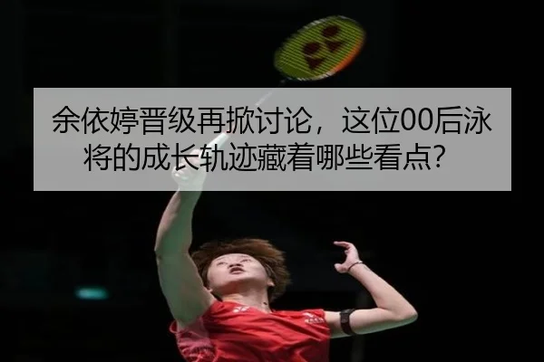 余依婷晋级再掀讨论，这位00后泳将的成长轨迹藏着哪些看点？