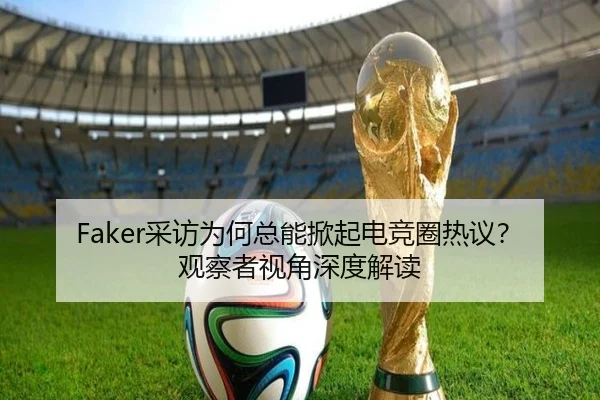Faker采访为何总能掀起电竞圈热议？观察者视角深度解读